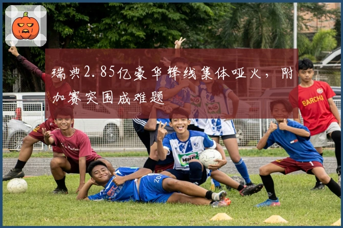 瑞典2.85亿豪华锋线集体哑火，附加赛突围成难题