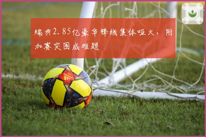 瑞典2.85亿豪华锋线集体哑火，附加赛突围成难题