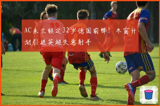 AC米兰锁定32岁德国前锋！冬窗计划引进英超失意射手