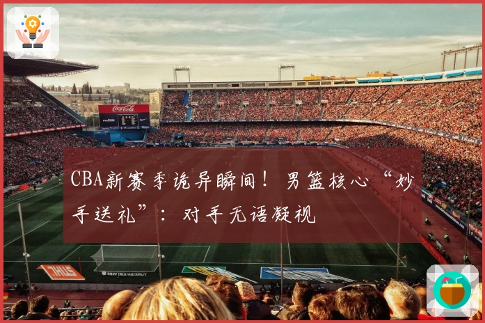 CBA新赛季诡异瞬间！男篮核心“妙手送礼”：对手无语凝视