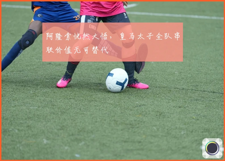 阿隆索恍然大悟，皇马太子全队串联价值无可替代
