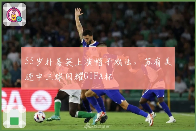 55岁朴善英上演帽子戏法，苏有美连中三球闪耀GIFA杯