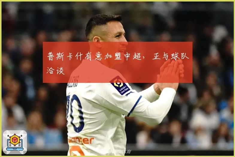 普斯卡什有意加盟中超，正与球队洽谈