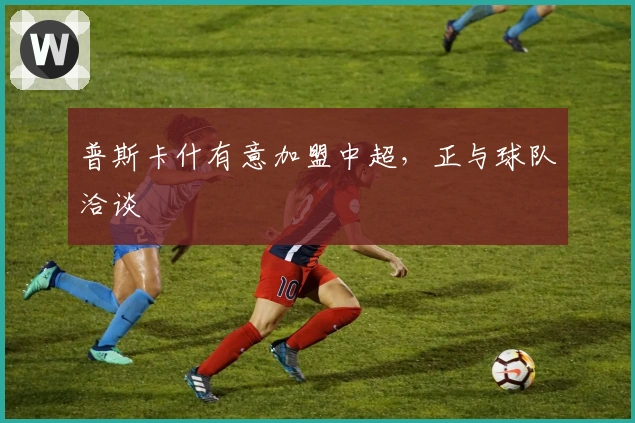 普斯卡什有意加盟中超，正与球队洽谈