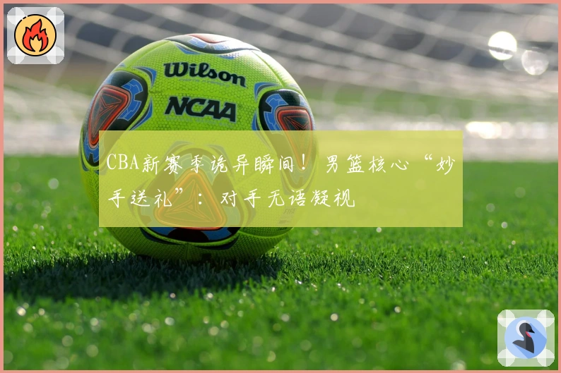 CBA新赛季诡异瞬间！男篮核心“妙手送礼”：对手无语凝视